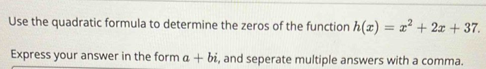 Use the quadratic formula to determine the zeros of the function h(x)=x^2+2x+37. 
Express your answer in the form a+bi , and seperate multiple answers with a comma.