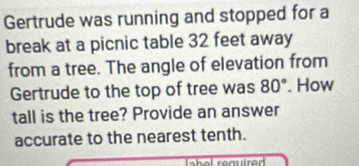 Gertrude was running and stopped for a 
break at a picnic table 32 feet away 
from a tree. The angle of elevation from 
Gertrude to the top of tree was 80°. How 
tall is the tree? Provide an answer 
accurate to the nearest tenth.