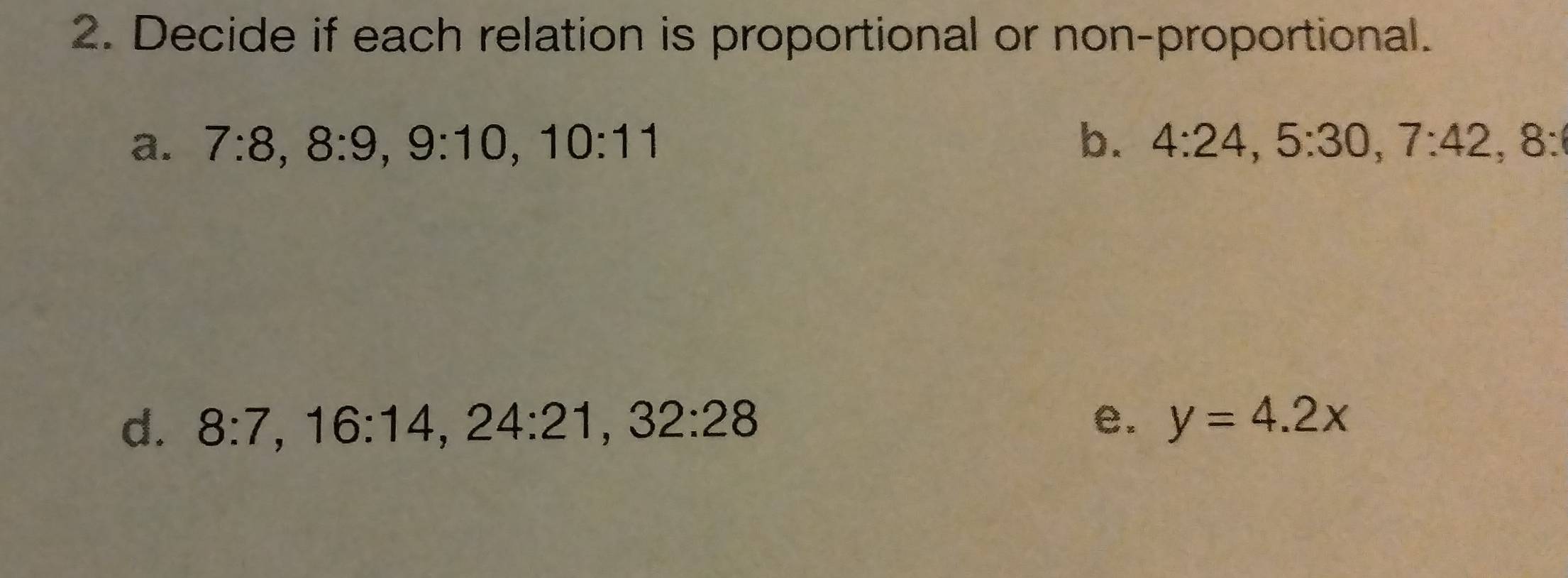 Decide if each relation is proportional or non-proportional. 
a. 7:8, 8:9, 9:10, 10:11 b. 4:24, 5:30, 7:42, 8 : 
d. 8:7, 16:14, 24:21, 32:28 e. y=4.2x