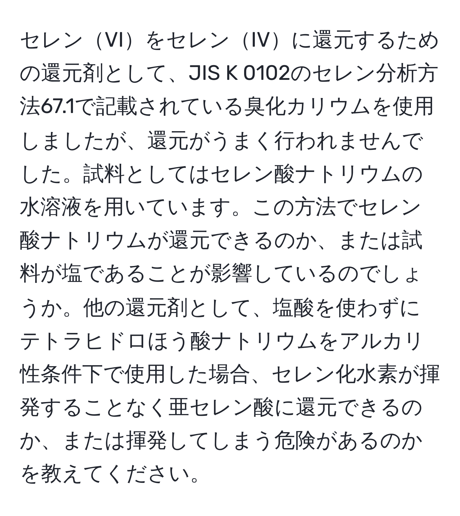 セレンVIをセレンIVに還元するための還元剤として、JIS K 0102のセレン分析方法67.1で記載されている臭化カリウムを使用しましたが、還元がうまく行われませんでした。試料としてはセレン酸ナトリウムの水溶液を用いています。この方法でセレン酸ナトリウムが還元できるのか、または試料が塩であることが影響しているのでしょうか。他の還元剤として、塩酸を使わずにテトラヒドロほう酸ナトリウムをアルカリ性条件下で使用した場合、セレン化水素が揮発することなく亜セレン酸に還元できるのか、または揮発してしまう危険があるのかを教えてください。