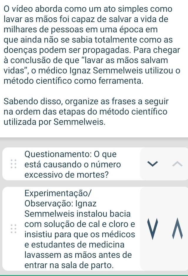 vídeo aborda como um ato simples como 
lavar as mãos foi capaz de salvar a vida de 
milhares de pessoas em uma época em 
que ainda não se sabia totalmente como as 
doenças podem ser propagadas. Para chegar 
à conclusão de que “lavar as mãos salvam 
vidas'', o médico Ignaz Semmelweis utilizou o 
método científico como ferramenta. 
Sabendo disso, organize as frases a seguir 
na ordem das etapas do método científico 
utilizada por Semmelweis. 
Questionamento: O que 
está causando o número 
excessivo de mortes? 
Experimentação/ 
Observação: Ignaz 
Semmelweis instalou bacia 
com solução de cal e cloro e 
insistiu para que os médicos V A 
e estudantes de medicina 
lavassem as mãos antes de 
entrar na sala de parto.