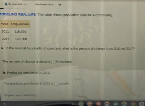 Big Idees Math Lo M med C 
MODELING REAL LIFE. The table shows population dara for a community. 
a. To the nearest hundredth of a percent, what is the percent of change from 2011 to 2017? 
The percent of change is about a ___ % increase . 
b. Predict the population in 2023
The predicted population in 2023 is ___ people. 
Explain your reasoning