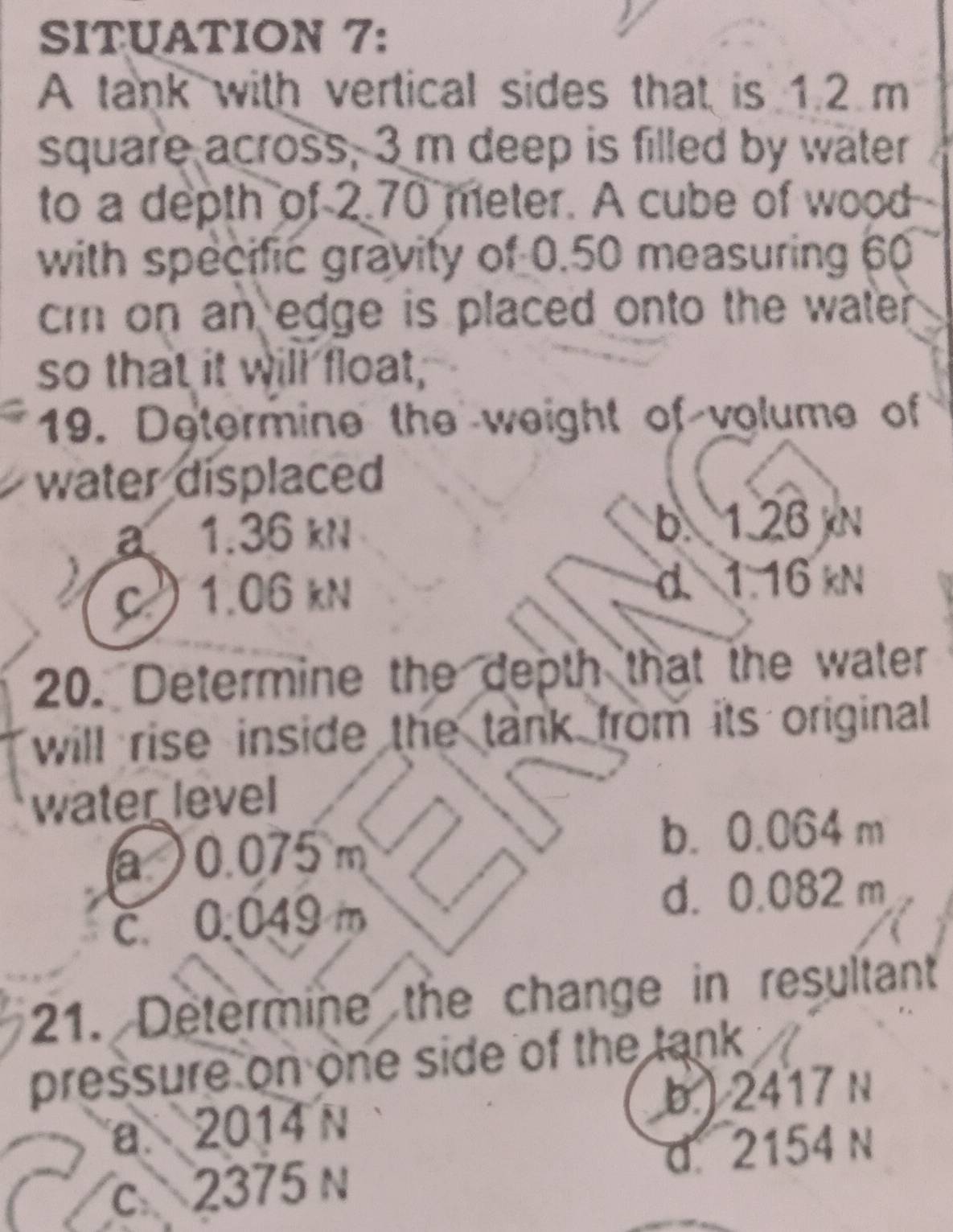 SITUATION 7:
A tank with vertical sides that is 1.2 m
square across, 3 m deep is filled by water
to a depth of 2 70 meter. A cube of wood
with specific gravity of 0.50 measuring 60
cm on an edge is placed onto the wate .
so that it will float,
19. Determine the weight of volume of
water displaced
a1. 36 kN b. 1.26 N
c. 1.06 kN d. 1.16 kN
20. Determine the depth that the water
will rise inside the tank from its original
water level
a ) 0.075 m b. 0.064 m
c. 0.049 m
d. 0.082 m
21. Determine the change in resultant
pressure on one side of the tank
a. 2014 N b.) 2417 N
c 2375 n d. 2154 n