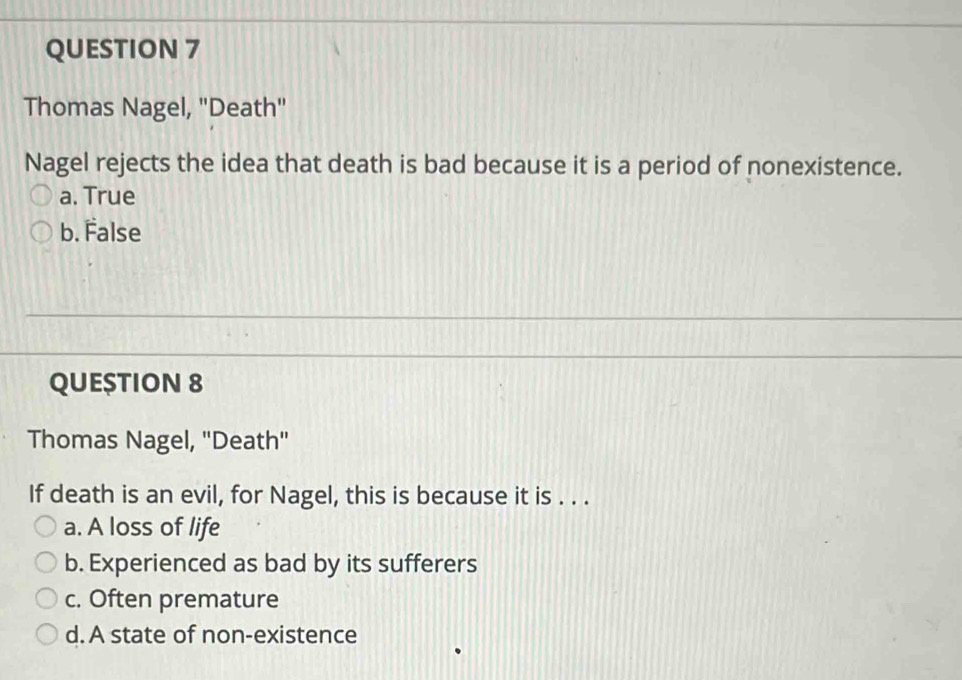 Thomas Nagel, 'Death"
Nagel rejects the idea that death is bad because it is a period of nonexistence.
a. True
b. False
QUE$TION 8
Thomas Nagel, ''Death''
If death is an evil, for Nagel, this is because it is . . .
a. A loss of life
b. Experienced as bad by its sufferers
c. Often premature
d. A state of non-existence