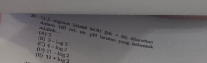 11,2 mgram kristal KOH (Mr = 56) dilarutkan
adalah...
(A) 3
dalam 100 mL air. pH larutan yang terbentuk
(B)
(C) 3-log 2
(E) 11-log 2 (D) 4-log 2
11+log 2