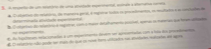 A respeito de um relatório de uma atividade experimental, assinale a atternativa correta.
d. O cibjertivo do relatório, de maneira geral, é registrar todos os procedimentos, os resultados e as conclusões de
determinada atiidade experimental.
. O cbjetivo do relatório é registrar, com omaior detalhamento possível, aperas os materais que foram utiizados
mepefinent.
o es hipóteses relacionades a um experimento devem ser apresentadas com a lista dos procedimentos
o relatório rãão pode ter mais do que os nove ttens utilizados nas atiidades realizadas até agora