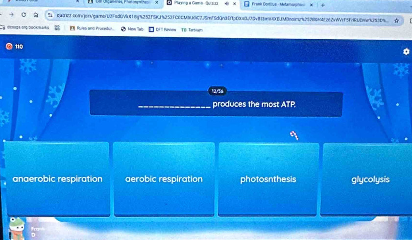 Cell Organenes, Photosynthes Playing a Game - Quizizz Frank Dorfillus - Metamorphosi
quizizz.com/join/game/U2FsdGVkX18g%252FSKJ%252FC0CMbUdiC7J5mFSdQn3EffpDXnDJ7DvBt3mV4XBJMBnoimz%252B0H4Ez6ZvWVrF5FrlRUDHw%253D%
dcssga org bookmarks Rules and Procedur. New Tab QFT Review TB Terbium
110
12/56
produces the most ATP.
anaerobic respiration aerobic respiration photosnthesis glycolysis