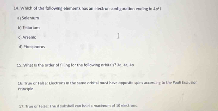 Which of the following elements has an electron configuration ending in 4p^4 ?
a) Selenium
b) Tellurium
c) Arsenic
d) Phosphorus
15. What is the order of filling for the following orbitals? 3d, 4s, 4p
16. True or False: Electrons in the same orbital must have opposite spins according to the Pauli Exclusion
Principle.
17 True or False: The d subshell can hold a maximum of 10 electrons