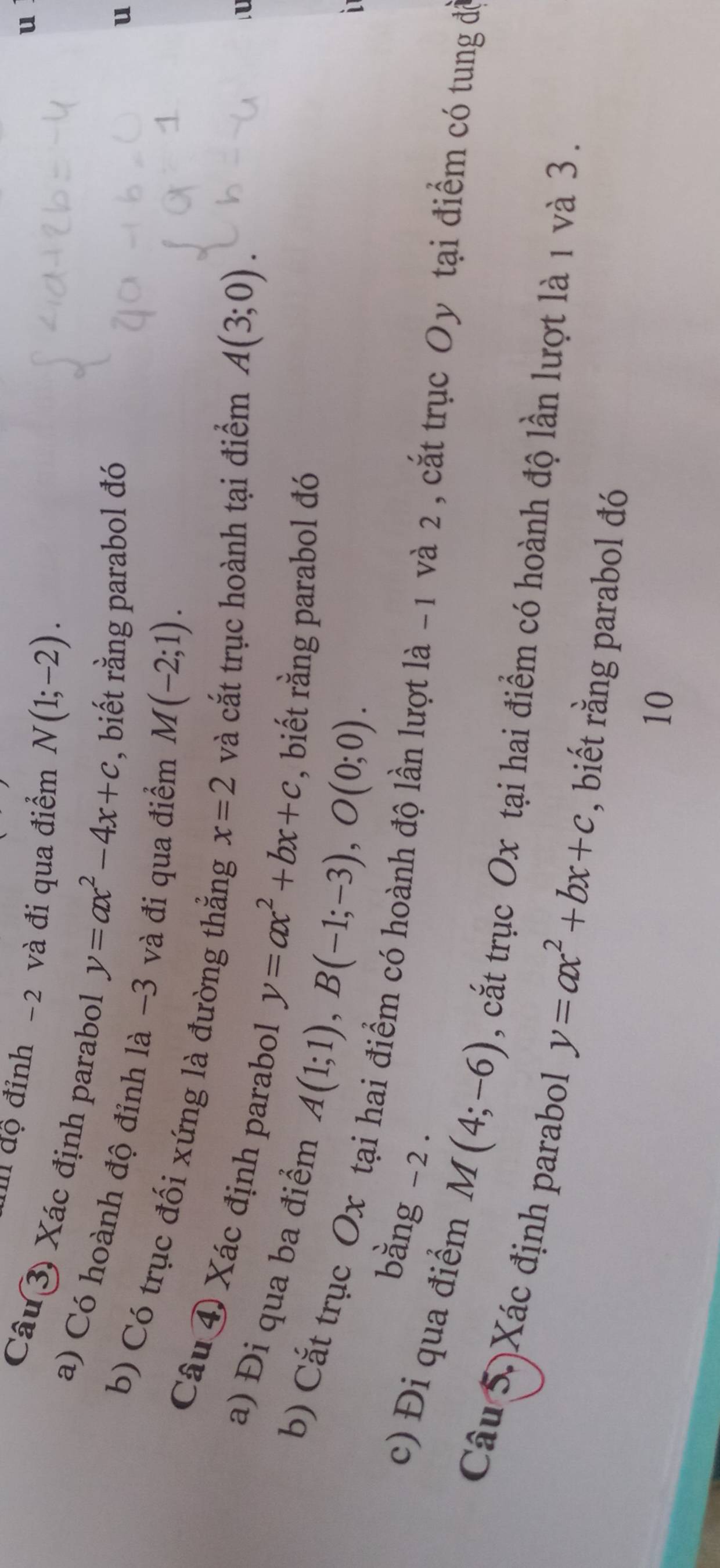 Il độ đỉnh -2 và đi qua điểm N(1;-2). 
u 
Câu 3) Xác định parabol y=ax^2-4x+c , biết rằng parabol đó 
a) Có hoành độ đỉnh là -3 và đi qua điểm M(-2;1). 
u 
b) Có trục đối xứng là đường thẳng x=2 và cắt trục hoành tại điểm A(3;0). 
Câu ④ Xác định parabol 
U 
a) Đi qua ba điểm A(1;1), B(-1;-3), O(0;0).
y=ax^2+bx+c , biết rằng parabol đó 
b) Cắt trục Ox tại hai điểm có hoành độ lần lượt là -1 và 2 , cắt trục Oy tại điểm có tung để 
bằng -2. 
c) Đi qua điểm M(4;-6) , cắt trục Ox tại hai điểm có hoành độ lần lượt là 1 và 3. 
Câu 5. Xác định parabol y=ax^2+bx+c , biết rằng parabol đó 
10