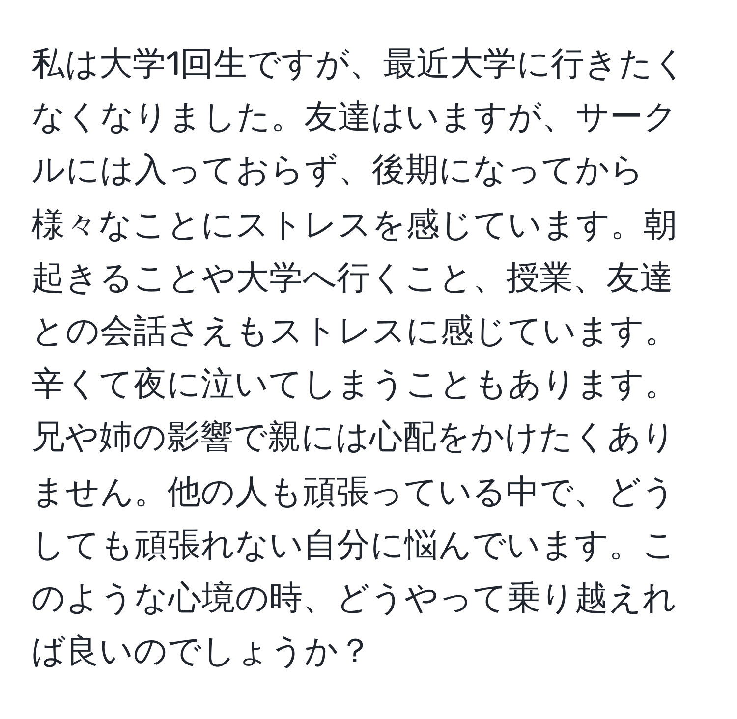 私は大学1回生ですが、最近大学に行きたくなくなりました。友達はいますが、サークルには入っておらず、後期になってから様々なことにストレスを感じています。朝起きることや大学へ行くこと、授業、友達との会話さえもストレスに感じています。辛くて夜に泣いてしまうこともあります。兄や姉の影響で親には心配をかけたくありません。他の人も頑張っている中で、どうしても頑張れない自分に悩んでいます。このような心境の時、どうやって乗り越えれば良いのでしょうか？