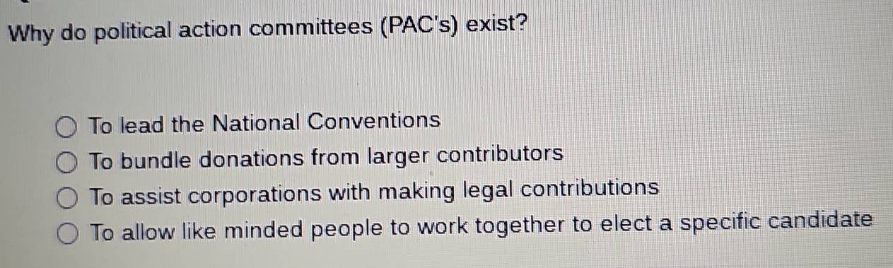 Why do political action committees (PAC's) exist?
To lead the National Conventions
To bundle donations from larger contributors
To assist corporations with making legal contributions
To allow like minded people to work together to elect a specific candidate