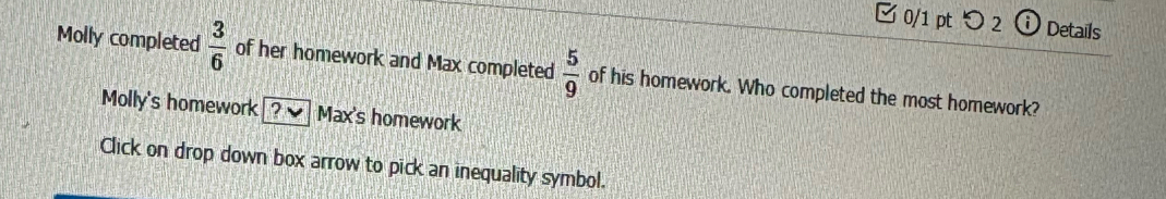 つ 2 Details
Molly completed  3/6  of her homework and Max completed  5/9  of his homework. Who completed the most homework?
Molly's homework [ ? ] Max's homework
Click on drop down box arrow to pick an inequality symbol.