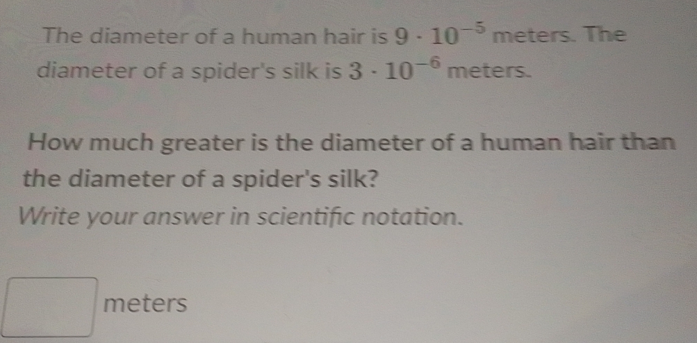 The diameter of a human hair is 9· 10^(-5)meters. The 
diameter of a spider's silk is 3· 10^(-6). mc ters. 
How much greater is the diameter of a human hair than 
the diameter of a spider's silk? 
Write your answer in scientific notation.
△ AD, 4△ ACD
meters
□ 