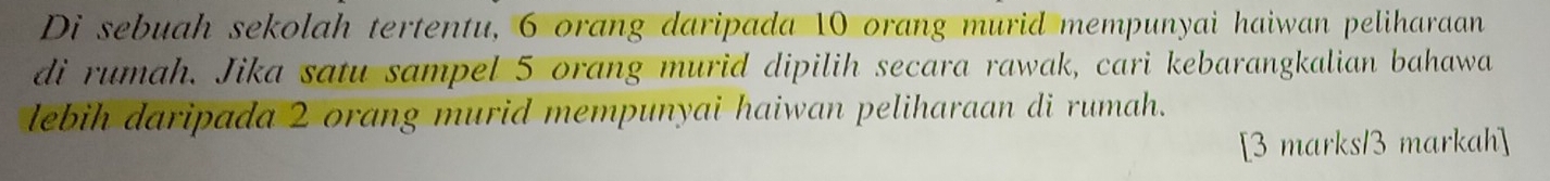 Di sebuah sekolah tertentu, 6 orang daripada 10 orang murid mempunyai haiwan peliharaan 
di rumah. Jika satu sampel 5 orang murid dipilih secara rawak, cari kebarangkalian bahawa 
lebih daripada 2 orang murid mempunyai haiwan peliharaan di rumah. 
[3 marks13 markah]