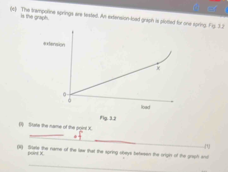 is the graph. 
(c) The trampoline springs are tested. An extension-load graph is plotted for one spring. Fig. 3.2 
extension 
0 
load 
Fig. 3.2 
(1) State the name of the point X. 
_ 
_ 
_ 
[1] 
(ii) State the name of the law that the spring obeys between the origin of the graph and point X. 
_