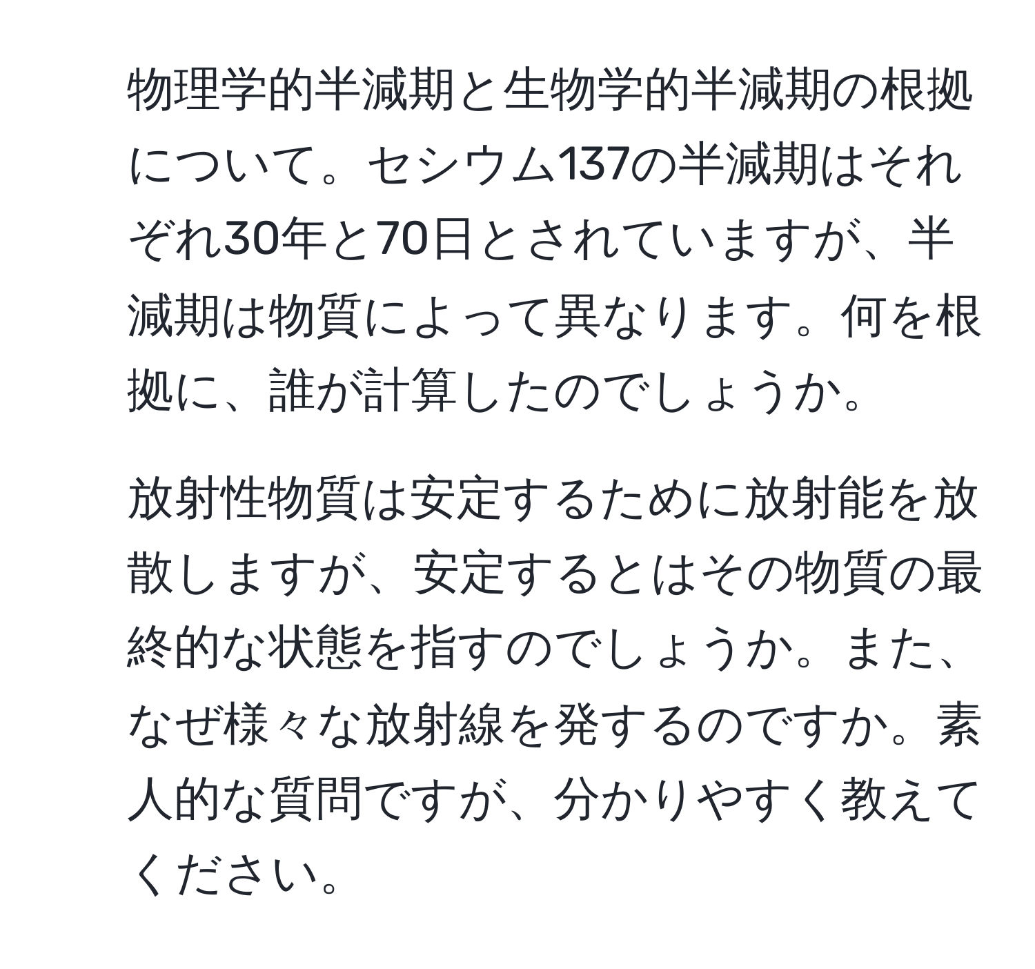 物理学的半減期と生物学的半減期の根拠について。セシウム137の半減期はそれぞれ30年と70日とされていますが、半減期は物質によって異なります。何を根拠に、誰が計算したのでしょうか。  
2. 放射性物質は安定するために放射能を放散しますが、安定するとはその物質の最終的な状態を指すのでしょうか。また、なぜ様々な放射線を発するのですか。素人的な質問ですが、分かりやすく教えてください。