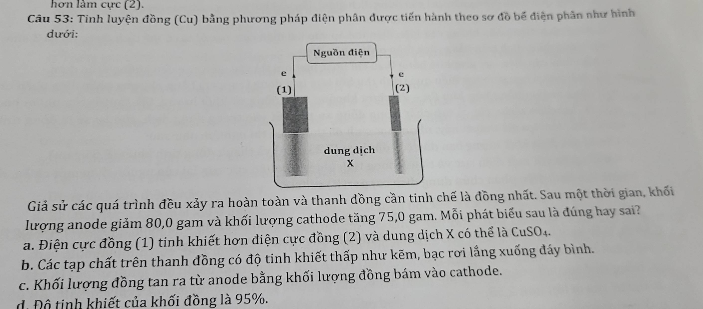 hơn làm cực (2).
Câu 53: Tinh luyện đồng (Cu) bằng phương pháp điện phân được tiến hành theo sơ đồ bế điện phân như hình
dưới:
Giả sử các quá trình đều xảy ra hoàn toàn và thanh đồng cần tinh chế là đồng nhất. Sau một thời gian, khối
lượng anode giảm 80, 0 gam và khối lượng cathode tăng 75, 0 gam. Mỗi phát biểu sau là đúng hay sai?
a. Điện cực đồng (1) tinh khiết hơn điện cực đồng (2) và dung dịch X có thể là CuSO_4.
b. Các tạp chất trên thanh đồng có độ tinh khiết thấp như kẽm, bạc rơi lắng xuống đáy bình.
c. Khối lượng đồng tan ra từ anode bằng khối lượng đồng bám vào cathode.
d. Độ tinh khiết của khối đồng là 95%.