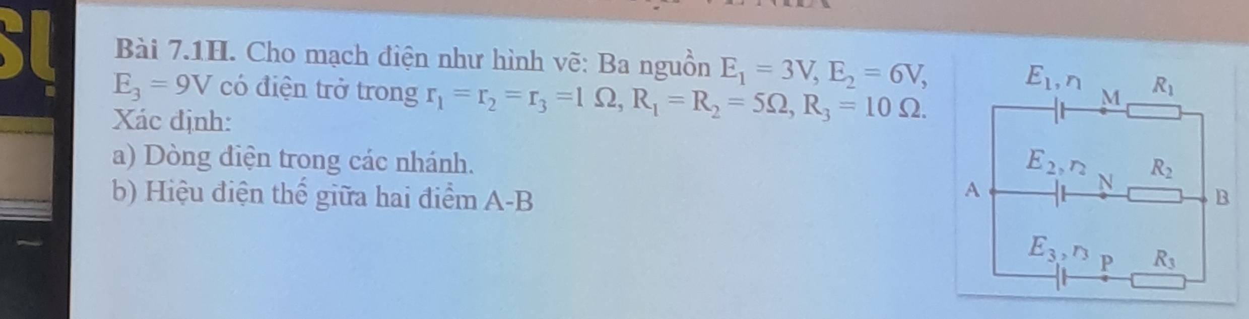 Bài 7.1H. Cho mạch điện như hình vẽ: Ba nguồn E_1=3V,E_2=6V,
E_3=9V có điện trở trong r_1=r_2=r_3=1Omega ,R_1=R_2=5Omega ,R_3=10Omega .
Xác định:
a) Dòng điện trong các nhánh.
b) Hiệu điện thế giữa hai điểm A-B