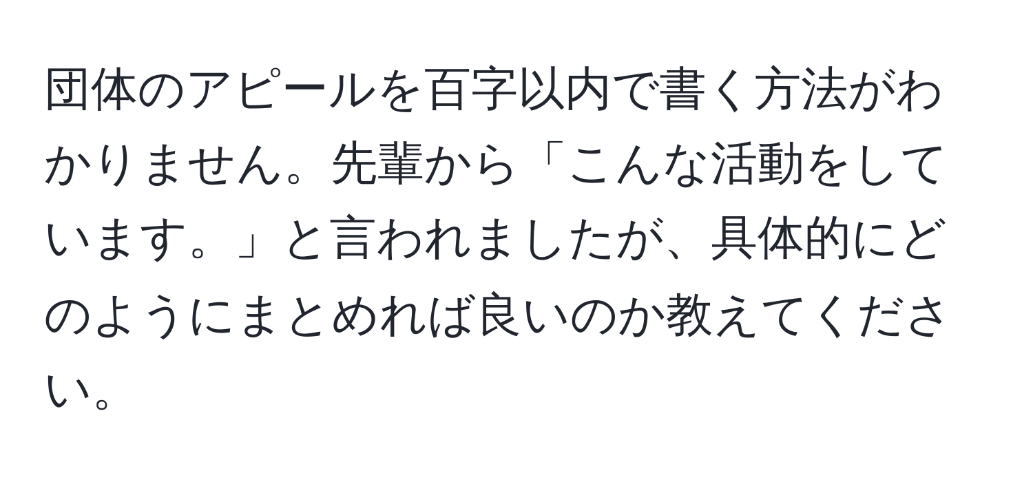 団体のアピールを百字以内で書く方法がわかりません。先輩から「こんな活動をしています。」と言われましたが、具体的にどのようにまとめれば良いのか教えてください。