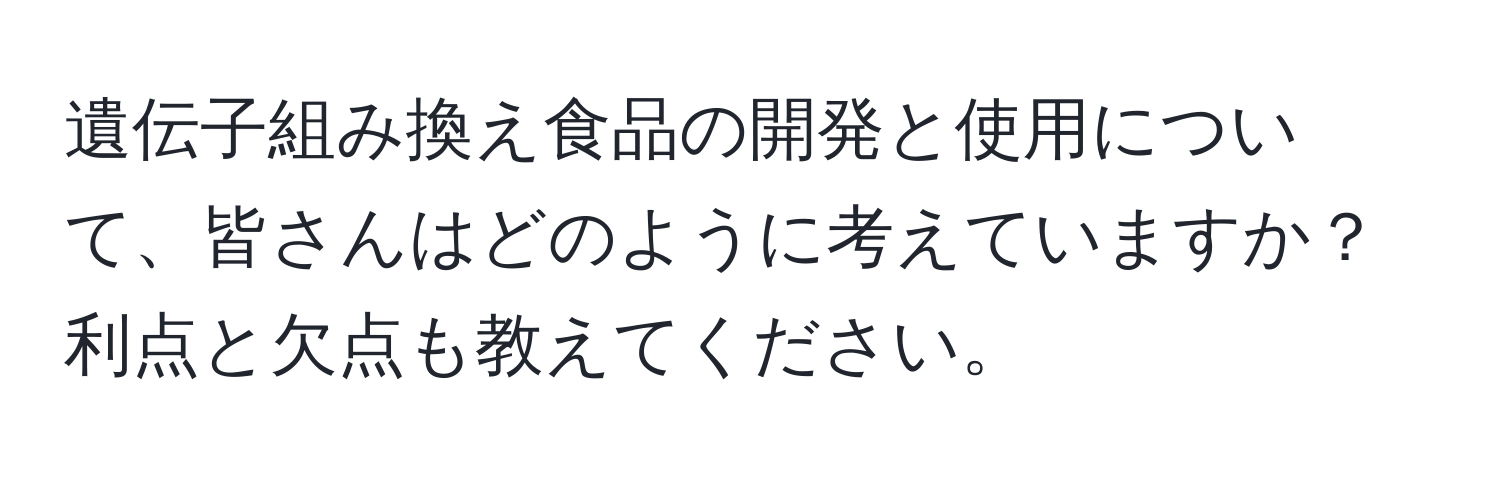 遺伝子組み換え食品の開発と使用について、皆さんはどのように考えていますか？利点と欠点も教えてください。