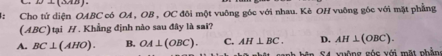 D(SAB).
: Cho tứ diện OABC có OA , OB , OC đôi một vuông góc với nhau. Kè OH vuông góc với mặt phẳng
(ABC) tại H. Khẳng định nào sau đây là sai?
A. BC⊥ (AHO). B. OA⊥ (OBC). C. AH⊥ BC. D. AH⊥ (OBC). 
anh bên S4 vuộng góc với mặt phần