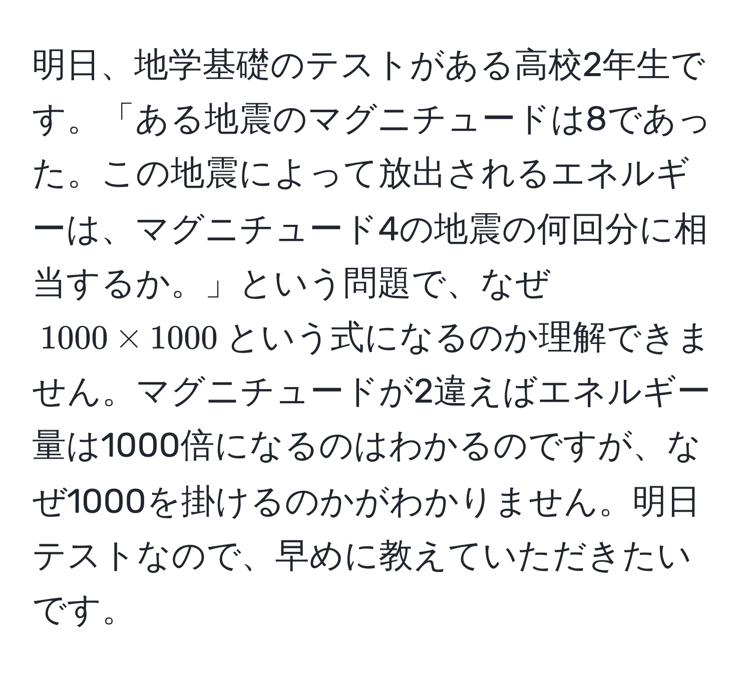 明日、地学基礎のテストがある高校2年生です。「ある地震のマグニチュードは8であった。この地震によって放出されるエネルギーは、マグニチュード4の地震の何回分に相当するか。」という問題で、なぜ$1000 * 1000$という式になるのか理解できません。マグニチュードが2違えばエネルギー量は1000倍になるのはわかるのですが、なぜ1000を掛けるのかがわかりません。明日テストなので、早めに教えていただきたいです。