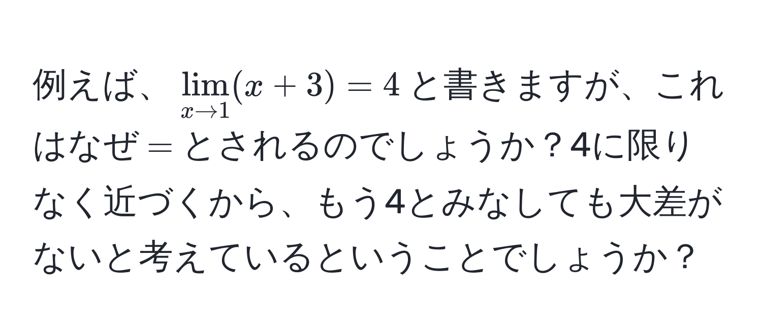 例えば、$lim_x to 1(x+3)=4$と書きますが、これはなぜ$=$とされるのでしょうか？4に限りなく近づくから、もう4とみなしても大差がないと考えているということでしょうか？