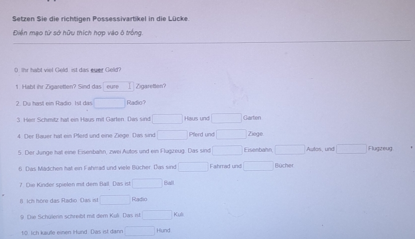 Setzen Sie die richtigen Possessivartikel in die Lücke. 
Điển mạo từ sở hữu thích hợp vào ô trống. 
0. Ihr habt viel Geld. ist das euer Geld? 
1 Habt ihr Zigaretten? Sind das eure Zigaretten? 
2. Du hast ein Radio. 1st das Radio? 
3. Herr Schmitz hat ein Haus mit Garten. Das sind Haus und Garten 
4. Der Bauer hat ein Pferd und eine Ziege. Das sind Pferd und Ziege. 
5. Der Junge hat eine Eisenbahn, zwei Autos und ein Flugzeug. Das sind Eisenbahn, □ Autos, und □ Flugzeug 
6. Das Mädchen hat ein Fahrrad und viele Bücher. Das sind □ Fahrrad und □ Bücher 
7. Die Kinder spielen mit dem Ball. Das ist° (-3,... Ball 
□  
8. Ich höre das Radio. Das ist x_ Radio 
9 Die Schülerin schreibt mit dem Kuli Das ist 
10. Ich kaufe einen Hund. Das ist dann □  Hund