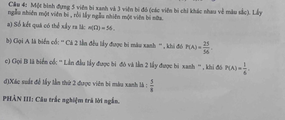 Một bình đựng 5 viên bi xanh và 3 viên bi đỏ (các viên bi chỉ khác nhau về màu sắc). Lấy 
ngẫu nhiên một viên bi , rồi lấy ngẫu nhiên một viên bi nữa. 
a) Số kết quả có thể xầy ra là: n(Omega )=56. 
b) Gọi A là biến cố: “ Cả 2 lần đều lấy được bi màu xanh “ , khi đó P(A)= 25/56 . 
c) Gọi B là biến cố: “ Lần đầu lấy được bi đỏ và lần 2 lấy được bi xanh “ , khi đó P(A)= 1/6 . 
d)Xác suất đề lấy lần thứ 2 được viên bi màu xanh là :  5/8 
PHÀN III: Câu trắc nghiệm trả lời ngắn.