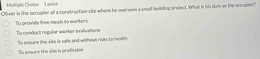 Oliver is the occupier of a construction site where he oversees a small building project. What is his duty as the occupier?
To provide free meals to workers
To conduct regular worker evaluations
To ensure the site is safe and without risks to health
To ensure the site is proftable