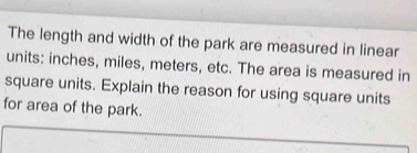 The length and width of the park are measured in linear 
units: inches, miles, meters, etc. The area is measured in 
square units. Explain the reason for using square units 
for area of the park.