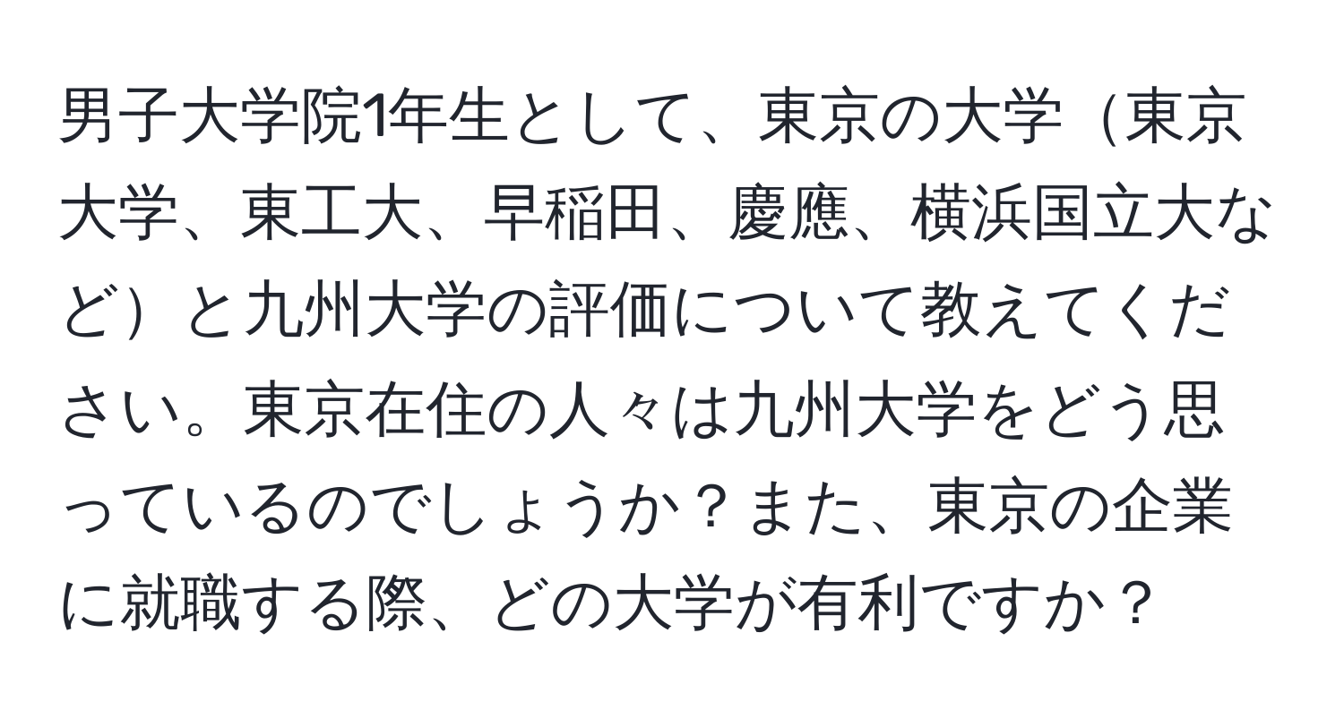 男子大学院1年生として、東京の大学東京大学、東工大、早稲田、慶應、横浜国立大などと九州大学の評価について教えてください。東京在住の人々は九州大学をどう思っているのでしょうか？また、東京の企業に就職する際、どの大学が有利ですか？