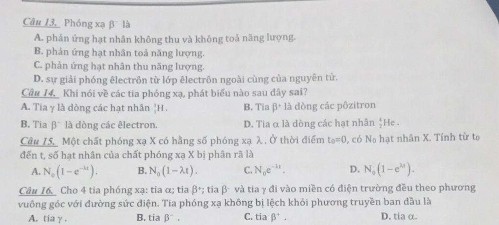 Phóng xạ β là
A. phản ứng hạt nhân không thu và không toả năng lượng.
B. phản ứng hạt nhân toả năng lượng.
C. phản ứng hạt nhân thu năng lượng.
D. sự giải phóng êlectrôn từ lớp êlectrôn ngoài cùng của nguyên tử.
Câu 14. Khi nói về các tia phóng xạ, phát biểu nào sau đây sai?
A. Tia γ là dòng các hạt nhân _1^(1H. B. Tia beta ^+) là dòng các pôzitron
B. Tia β¯ là dòng các êlectron. D. Tia α là dòng các hạt nhân beginarrayr 4 2endarray He .
Câu 15. Một chất phóng xạ X có hằng số phóng xạ λ. Ở thời điểm t_0=0 , có No hạt nhân X. Tính từ to
đến t, số hạt nhân của chất phóng xạ X bị phân rã là
A. N_0(1-e^(-lambda t)). B. N_0(1-lambda t). C. N_0e^(-lambda t). D. N_0(1-e^(lambda t)). 
Câu 16. Cho 4 tia phóng xạ: tia α; tia beta^+ *; tia β- và tia γ đi vào miền có điện trường đều theo phương
vuông góc với đường sức điện. Tia phóng xạ không bị lệch khỏi phương truyền ban đầu là
A. tia γ . B. tia beta^-. C. tia beta^+. D. tia α.