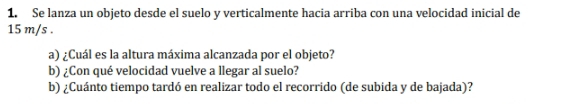 Se lanza un objeto desde el suelo y verticalmente hacia arriba con una velocidad inicial de
15 m/s. 
a) ¿Cuál es la altura máxima alcanzada por el objeto? 
b) ¿Con qué velocidad vuelve a llegar al suelo? 
b) ¿Cuánto tiempo tardó en realizar todo el recorrido (de subida y de bajada)?