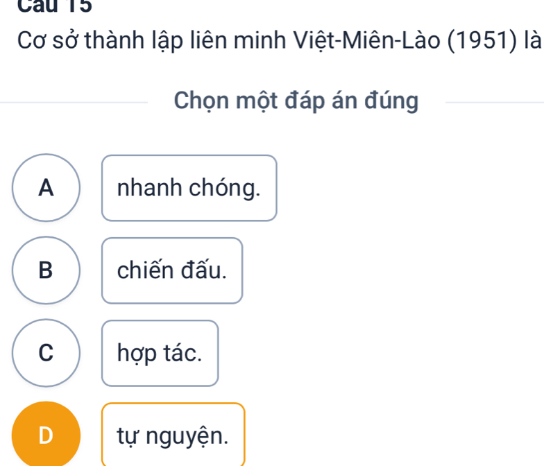 Cau 15
Cơ sở thành lập liên minh Việt-Miên-Lào (1951) là
Chọn một đáp án đúng
A nhanh chóng.
B chiến đấu.
C hợp tác.
D tự nguyện.