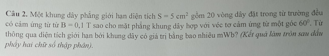 Một khung dây phẳng giới hạn diện tích S=5cm^2 gồm 20 vòng dây đặt trong từ trường đều 
có cảm ứng từ từ B=0, 1T sao cho mặt phẳng khung dây hợp với véc tơ cảm ứng từ một góc 60°.Từ 
thông qua diện tích giới hạn bởi khung dây có giá trị bằng bao nhiêu mWb? (Kết quả làm tròn sau dầu 
phây hai chữ số thập phân).