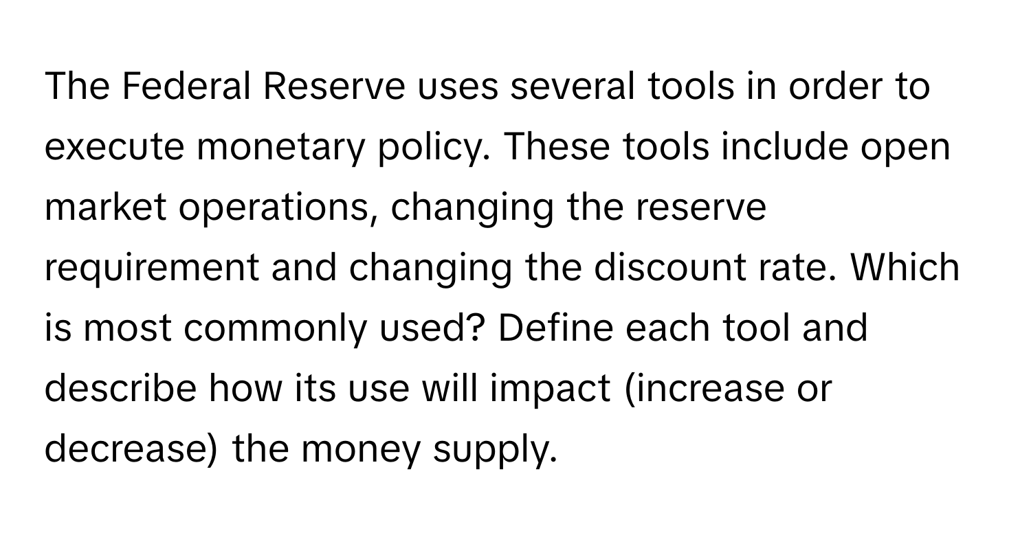 The Federal Reserve uses several tools in order to execute monetary policy. These tools include open market operations, changing the reserve requirement and changing the discount rate. Which is most commonly used? Define each tool and describe how its use will impact (increase or decrease) the money supply.