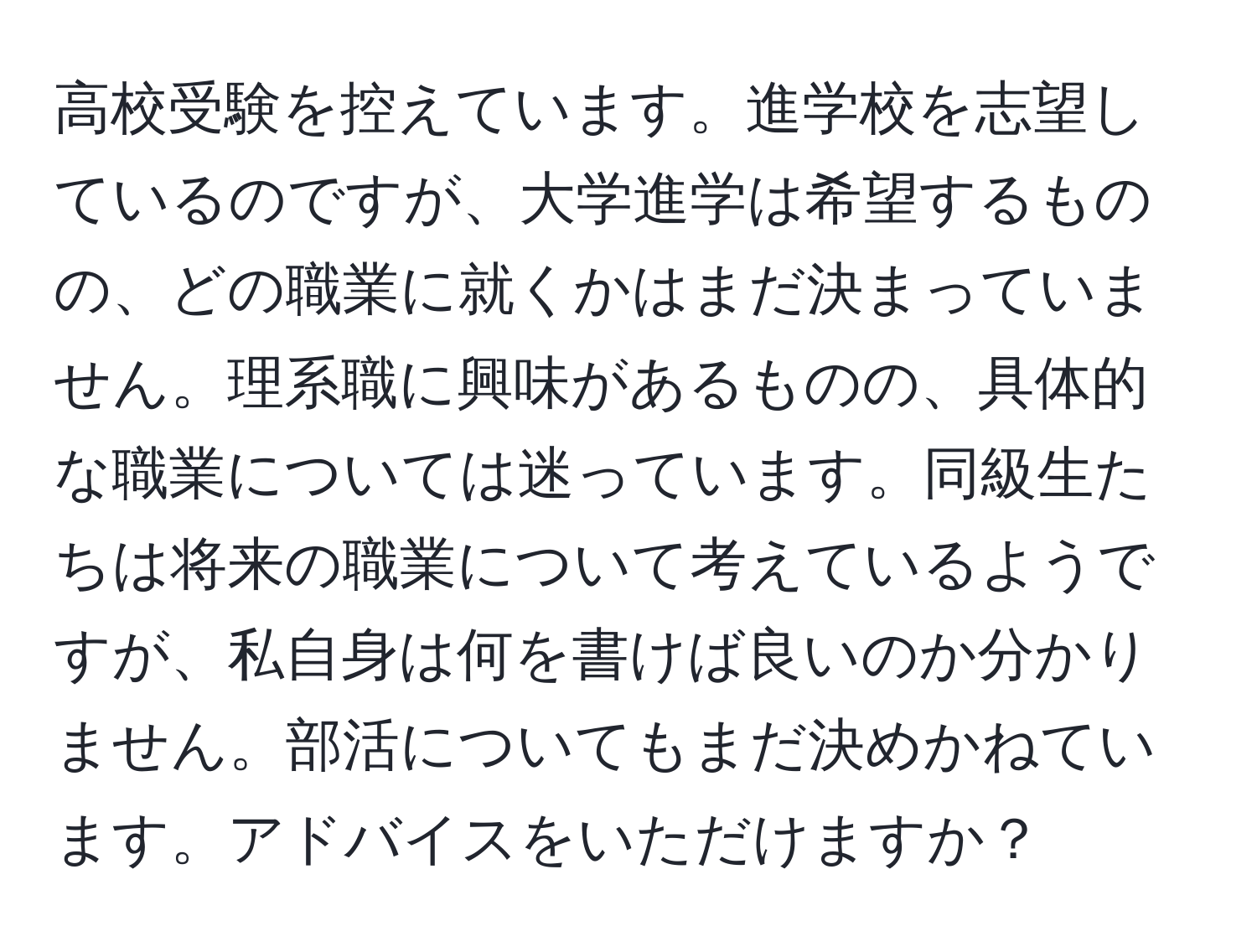 高校受験を控えています。進学校を志望しているのですが、大学進学は希望するものの、どの職業に就くかはまだ決まっていません。理系職に興味があるものの、具体的な職業については迷っています。同級生たちは将来の職業について考えているようですが、私自身は何を書けば良いのか分かりません。部活についてもまだ決めかねています。アドバイスをいただけますか？