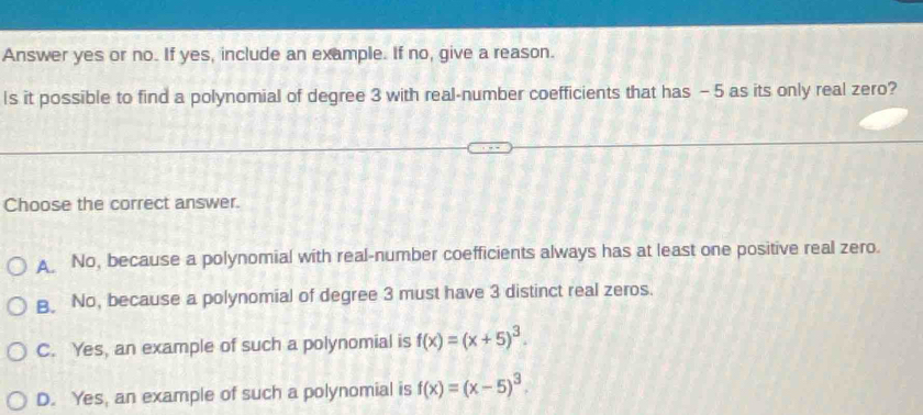 Answer yes or no. If yes, include an example. If no, give a reason.
Is it possible to find a polynomial of degree 3 with real-number coefficients that has - 5 as its only real zero?
Choose the correct answer.
A No, because a polynomial with real-number coefficients always has at least one positive real zero.
B No, because a polynomial of degree 3 must have 3 distinct real zeros.
C. Yes, an example of such a polynomial is f(x)=(x+5)^3.
D. Yes, an example of such a polynomial is f(x)=(x-5)^3.