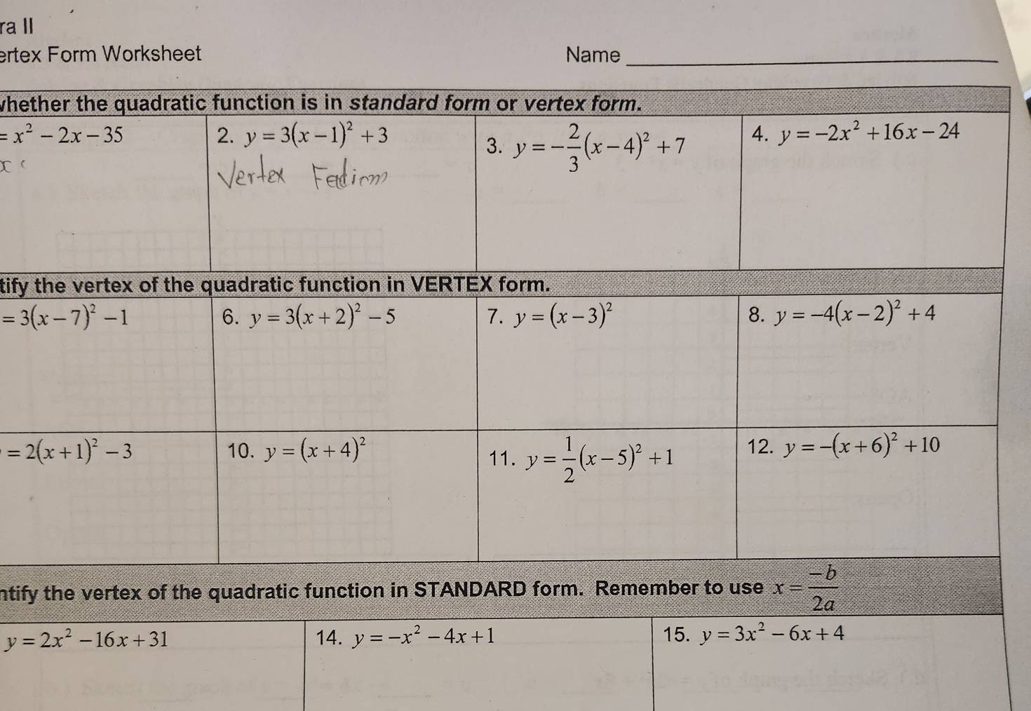 ra I
ertex Form Worksheet Name_
whe
tify
ntify the vertex of the quadratic function in STANDARD form. Remember to use x= (-b)/2a 
y=2x^2-16x+31 14. y=-x^2-4x+1 15. y=3x^2-6x+4