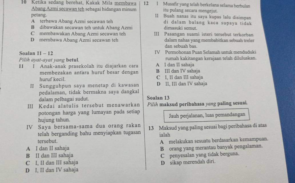 Ketika sedang berehat, Kakak Mila membawa 12 I Musafir yang telah berkelana selama berbulan
Abang Azmi secawan teh sebagai hidangan minum itu pulang secara mengejut.
petang. II Buah nanas itu saya kupas lalu disimpan
A terbawa Abang Azmi secawan teh di dalam balang kaca supaya tidak
B dibawakan secawan teh untuk Abang Azmi dimasuki semut.
C membawakan Abang Azmi secawan teh III Pasangan suami isteri tersebut terkorban
D membawa Abang Azmi secawan teh dalam nahas yang membabitkan sebuah treler
dan sebuah bas.
Soalan 11 - 12 IV Permohonan Puan Selamah untuk menduduki
Pilih ayat-ayat yang betul. rumah kakitangan kerajaan telah diluluskan.
11 I Anak-anak prasekolah itu diajarkan cara A I dan II sahaja
membezakan antara huruf besar dengan B III dan IV sahaja
huruf kecil. C I, II dan III sahaja
I Sungguhpun saya menetap di kawasan D II, III dan IV sahaja
pedalaman, tidak bermakna saya dangkal
dalam pelbagai sudut. Soalan 13
III Kedai alatulis tersebut menawarkan Pilih maksud peribahasa yang paling sesuai.
potongan harga yang lumayan pada setiap
hujung tahun. Jauh perjalanan, luas pemandangan
IV Saya bersama-sama dua orang rakan 13 Maksud yang paling sesuai bagi peribahasa di atas
telah berganding bahu menyiapkan tugasan
tersebut. ialah
A melakukan sesuatu berdasarkan kemampuan.
A I dan II sahaja B orang yang merantau banyak pengalaman.
B II dan III sahaja C penyesalan yang tidak berguna.
C I, II dan III sahaja D sikap merendah diri.
D I, II dan IV sahaja