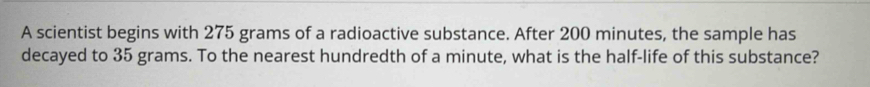 A scientist begins with 275 grams of a radioactive substance. After 200 minutes, the sample has 
decayed to 35 grams. To the nearest hundredth of a minute, what is the half-life of this substance?