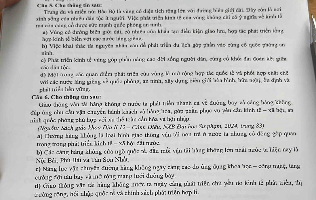 Cho thông tin sau:
Trung du và miền núi Bắc Bộ là vùng có diện tích rộng lớn với đường biên giới dài. Đây còn là nơi
sinh sống của nhiều dân tộc ít người. Việc phát triển kinh tế của vùng không chỉ có ý nghĩa về kinh tế
mà còn củng cố được sức mạnh quốc phòng an ninh.
a) Vùng có đường biên giới dài, có nhiều cửa khẩu tạo điều kiện giao lưu, hợp tác phát triển tổng
hợp kinh tế biển với các nước láng giềng.
b) Việc khai thác tài nguyên nhân văn đề phát triển du lịch góp phần vào củng cố quốc phòng an
ninh.
c) Phát triển kinh tế vùng góp phần nâng cao đời sống người dân, cùng cố khối đại đoàn kết giữa
các dân tộc.
d) Một trong các quan điểm phát triển của vùng là mở rộng hợp tác quốc tế và phối hợp chặt chẽ
với các nước láng giềng về quốc phòng, an ninh, xây dựng biên giới hòa bình, hữu nghị, ổn định và
phát triển bền vững.
Câu 6. Cho thông tin sau:
Giao thông vận tải hàng không ở nước ta phát triển nhanh cả về đường bay và cảng hàng không,
đáp ứng nhu cầu vận chuyển hành khách và hàng hóa, góp phần phục vụ yêu cầu kinh tế - xã hội, an
ninh quốc phòng phù hợp với xu thế toàn cầu hóa và hội nhập.
(Nguồn: Sách giáo khoa Địa lí 12 - Cánh Diều, NXB Đại học Sư phạm, 2024, trang 83)
a) Đường hàng không là loại hình giao thông vận tải non trẻ ở nước ta nhưng có đóng góp quan
trọng trong phát triển kinh tế - xã hội đất nước.
b) Các cảng hàng không cửa ngõ quốc tế, đầu mối vận tải hàng không lớn nhất nước ta hiện nay là
Nội Bài, Phú Bài và Tân Sơn Nhất.
c) Năng lực vận chuyển đường hàng không ngày càng cao do ứng dụng khoa học - công nghệ, tăng
cường đội tàu bay và mở rộng mạng lưới đường bay.
d) Giao thông vận tải hàng không nước ta ngày càng phát triển chủ yếu do kinh tế phát triển, thị
trường rộng, hội nhập quốc tế và chính sách phát triển hợp lí.