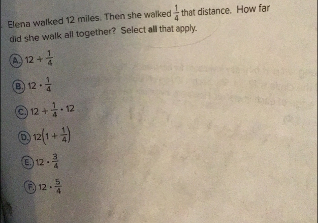 Elena walked 12 miles. Then she walked  1/4  that distance. How far
did she walk all together? Select all that apply.
A, 12+ 1/4 
B 12·  1/4 
C 12+ 1/4 · 12
D. 12(1+ 1/4 )
E、 12·  3/4 
f) 12·  5/4 