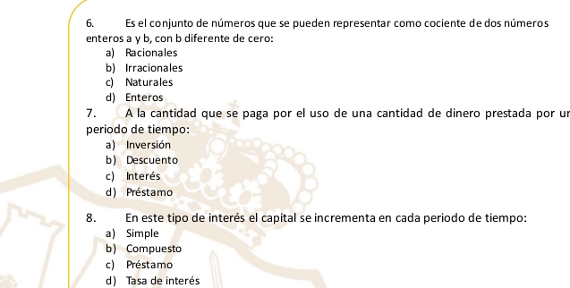 Es el conjunto de números que se pueden representar como cociente de dos números
enteros a γ b, con b diferente de cero:
a) Racionales
b) Irracionales
c) Naturales
d) Enteros
7. ÀA la cantidad que se paga por el uso de una cantidad de dinero prestada por un
periodo de tiempo:
a) Inversión
b) Descuento
c) Interés
d) Préstamo
8. En este tipo de interés el capital se incrementa en cada periodo de tiempo:
a) Simple
b) Compuesto
c) Préstamo
d) Tasa de interés