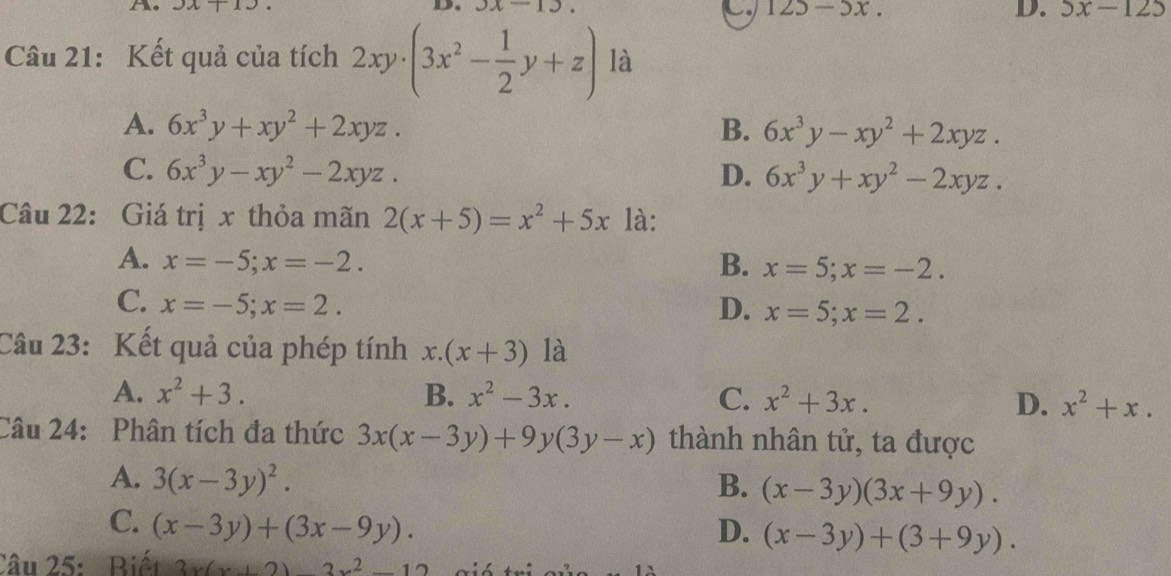 3x+13 D. JX-1J
125-5x. 
D. 5x-125
Câu 21: Kết quả của tích 2xy· (3x^2- 1/2 y+z) là
A. 6x^3y+xy^2+2xyz. B. 6x^3y-xy^2+2xyz.
C. 6x^3y-xy^2-2xyz. D. 6x^3y+xy^2-2xyz. 
Câu 22: Giá trị x thỏa mãn 2(x+5)=x^2+5x là:
A. x=-5; x=-2. B. x=5; x=-2.
C. x=-5; x=2. D. x=5; x=2. 
Câu 23: Kết quả của phép tính ∴ (x+3) là
A. x^2+3. B. x^2-3x. C. x^2+3x. D. x^2+x. 
Câu 24: Phân tích đa thức 3x(x-3y)+9y(3y-x) thành nhân tử, ta được
A. 3(x-3y)^2. B. (x-3y)(3x+9y).
C. (x-3y)+(3x-9y). D. (x-3y)+(3+9y). 
Câu 25: Biết 3x(x+2)-3x^2-12