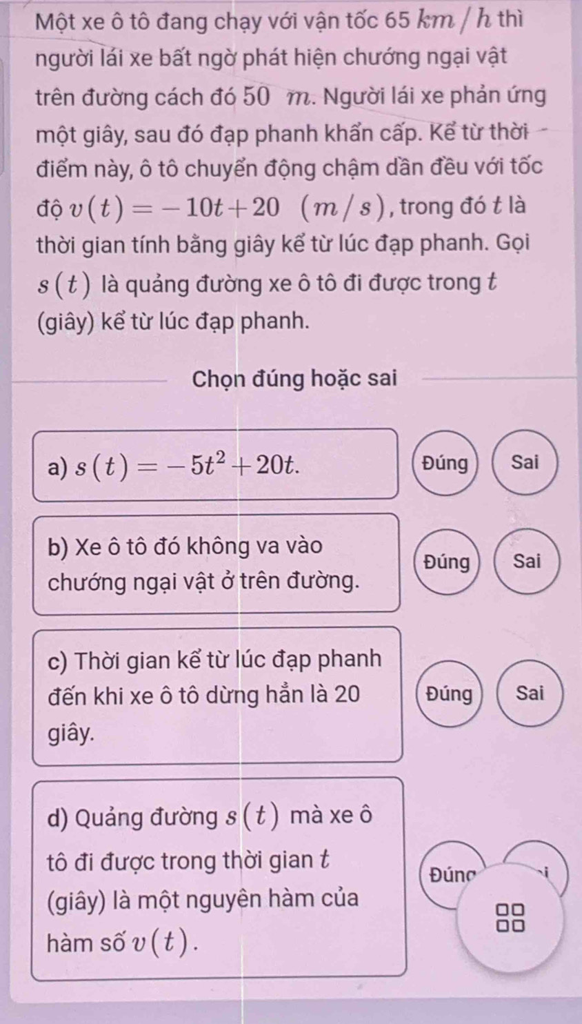 Một xe ô tô đang chạy với vận tốc 65 km / h thì 
người lái xe bất ngờ phát hiện chướng ngại vật 
trên đường cách đó 50 m. Người lái xe phản ứng 
một giây, sau đó đạp phanh khẩn cấp. Kể từ thời 
điểm này, ô tô chuyển động chậm dần đều với tốc 
độ v(t)=-10t+20 ( m / s ) , trong đó t là 
thời gian tính bằng giây kể từ lúc đạp phanh. Gọi
s(t) là quảng đường xe ô tô đi được trong t 
(giây) kể từ lúc đạp phanh. 
Chọn đúng hoặc sai 
a) s(t)=-5t^2+20t. Đúng Sai 
b) Xe ô tô đó không va vào 
Đúng Sai 
chướng ngại vật ở trên đường. 
c) Thời gian kể từ lúc đạp phanh 
đến khi xe ô tô dừng hẳn là 20 Đúng Sai 
giây. 
d) Quảng đường s (t) mà xe ô 
tô đi được trong thời gian t 
Đúno 
(giây) là một nguyên hàm của 
hàm số v ( t ) .