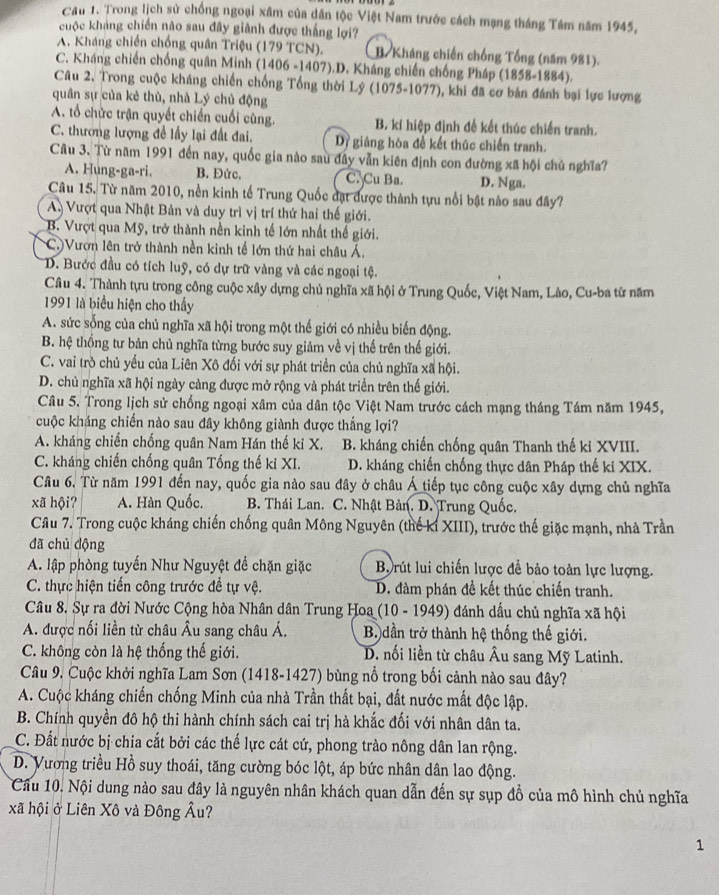 Cầu 1. Trong lịch sử chống ngoại xâm của dân tộc Việt Nam trước cách mạng tháng Tám năm 1945,
cuộc khảng chiến nào sau đây giành được thắng lợ?
A. Kháng chiến chống quân Triệu (179 TCN). B. Kháng chiến chống Tổng (năm 981).
C. Kháng chiến chống quân Minh (1406 -1407).D. Kháng chiến chống Pháp (1858-1884).
Câu 2. Trong cuộc kháng chiến chống Tổng thời Lý (1075-1077), khi đã cơ bản đánh bại lực lượng
quân sự của kẻ thù, nhà Lý chủ động
A. tổ chức trận quyết chiến cuối cùng. B. kí hiệp định đề kết thúc chiến tranh.
C. thương lượng để lấy lại đất đai. Dy giãng hòa để kết thúc chiến tranh.
Câu 3. Từ năm 1991 đến nay, quốc gia nào sau đẩy vẫn kiên định con đường xã hội chủ nghĩa?
A. Hung-ga-ri. B. Đức. C. Cu Ba. D. Nga.
Câu 15. Từ năm 2010, nền kinh tế Trung Quốc đạt được thành tựu nổi bật nào sau đây?
A Vượt qua Nhật Bản và duy trì vị trí thứ hai thế giới.
B. Vượt qua Mỹ, trở thành nền kinh tế lớn nhất thế giới.
C.)Vượn lên trở thành nền kinh tế lớn thứ hai châu Á.
D. Bước đầu có tích luỹ, có dự trữ vàng và các ngoại tệ.
Câu 4. Thành tựu trong công cuộc xây dựng chủ nghĩa xã hội ở Trung Quốc, Việt Nam, Lào, Cu-ba từ năm
1991 là biểu hiện cho thấy
A. sức sống của chủ nghĩa xã hội trong một thế giới có nhiều biến động.
B. hệ thổng tư bản chủ nghĩa từng bước suy giảm về vị thế trên thế giới.
C. vai trò chủ yếu của Liên Xô đối với sự phát triển của chủ nghĩa xã hội.
D. chủ nghĩa xã hội ngày càng được mở rộng và phát triển trên thế giới.
Câu 5. Trong lịch sử chống ngoại xâm của dân tộc Việt Nam trước cách mạng tháng Tám năm 1945,
cuộc kháng chiến nào sau đây không giành được thắng lợi?
A. kháng chiến chống quân Nam Hán thế ki X. B. kháng chiến chống quân Thanh thế kỉ XVIII.
C. kháng chiến chống quân Tống thế ki XI. D. kháng chiến chống thực dân Pháp thế ki XIX.
Câu 6. Từ năm 1991 đến nay, quốc gia nào sau đây ở châu Á tiếp tục công cuộc xây dựng chủ nghĩa
xã hội? A. Hàn Quốc.  B. Thái Lan. C. Nhật Bản. D. Trung Quốc.
Câu 7. Trong cuộc kháng chiến chống quân Mông Nguyên (thế kỉ XIII), trước thế giặc mạnh, nhà Trần
đã chủ động
A. lập phòng tuyến Như Nguyệt đề chặn giặc  Brút lui chiến lược để bảo toàn lực lượng.
C. thực hiện tiến công trước để tự vệ. D. đàm phán đề kết thúc chiến tranh.
Câu 8. Sự ra đời Nước Cộng hòa Nhân dân Trung Hoa (10 - 1949) đánh dầu chủ nghĩa xã hội
A. được nối liền từ châu Âu sang châu Á.  B. dần trở thành hệ thống thế giới.
C. không còn là hệ thống thế giới. D. nối liền từ châu Âu sang Mỹ Latinh.
Câu 9. Cuộc khởi nghĩa Lam Sơn (1418-1427) bùng nổ trong bối cảnh nào sau đây?
A. Cuộc kháng chiến chống Minh của nhà Trần thất bại, đất nước mất độc lập.
B. Chính quyền đô hộ thi hành chính sách cai trị hà khắc đối với nhân dân ta.
C. Đất nước bị chia cắt bởi các thế lực cát cứ, phong trào nông dân lan rộng.
D. Vương triều Hồ suy thoái, tăng cường bóc lột, áp bức nhân dân lao động.
Câu 10. Nội dung nào sau đây là nguyên nhân khách quan dẫn đến sự sụp đồ của mô hình chủ nghĩa
xã hội ở Liên Xô và Đông Âu?
1