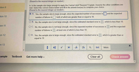 (Round to the nearest integer as needed.)
b. Is the sample size large enough to apply the Central Limit Theorem? Explain. Assume the other conditions are
stion 9 met. Select the correct choice below and fill in the answer box(es) to complete your choice
(Round to the nearest integer as needed.)
.
tion 10 A. Yes, the sample size is large enough, since the expected number of successes is □ and the expected
number of failures is □ , both of which are greater than or equal to 10.
B. No, the sample size is not large enough, since the estimated standard error is □ , which is less than 10.
ion 11 C. No, the sample size is not large enough, since the expected number of successes is □ and the expected
number of failures is □ , at least one of which is less than 10.
on 12 D. Yes, the sample size is large enough, since the estimated standard error is □ , which is greater than o
equal to 10
n 13
 8/8  3 1/8  □° |□ | sqrt(□ ) sqrt[3](1) Ⅱ. (1,1) More
cample Textbook Get more help - Clear all Check answer