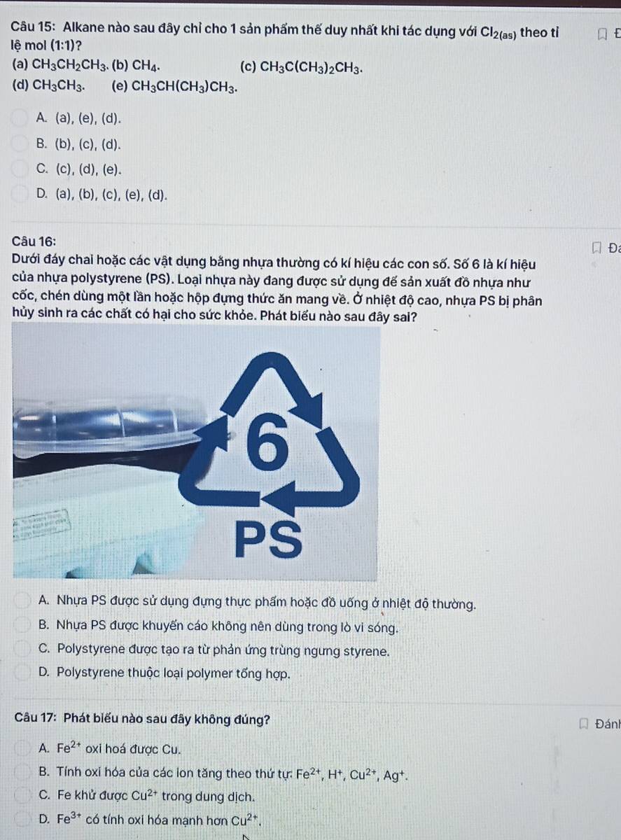 Alkane nào sau đây chỉ cho 1 sản phẩm thế duy nhất khi tác dụng với Cl_2(as) theo ti  a
lệ mol (1:1) ?
(a) CH_3CH_2CH_3 (b) CH_4. (c) CH_3C(CH_3)_2CH_3.
(d) CH_3CH_3. (e) CH_3CH(CH_3)CH_3.
A. (a),(e),(d).
B. (b),(c),(d).
C. (c),(d),(e).
D. (a),(b),(c),(e),(d).
Câu 16:
Đ
Dưới đáy chai hoặc các vật dụng bằng nhựa thường có kí hiệu các con số. Số 6 là kí hiệu
của nhựa polystyrene (PS). Loại nhựa này đang được sử dụng đế sản xuất đồ nhựa như
cốc, chén dùng một lần hoặc hộp đựng thức ăn mang về. Ở nhiệt độ cao, nhựa PS bị phân
hủy sinh ra các chất có hại cho sức khỏe. Phát biểu nào sau đây sai?

A. Nhựa PS được sử dụng đựng thực phẩm hoặc đồ uống ở nhiệt độ thường.
B. Nhựa PS được khuyến cáo không nên dùng trong lò vi sóng.
C. Polystyrene được tạo ra từ phản ứng trùng ngưng styrene.
D. Polystyrene thuộc loại polymer tổng hợp.
Câu 17: Phát biểu nào sau đây không đúng? Đáni
A. Fe^(2+) oxi hoá được Cu.
B. Tính oxi hóa của các lon tăng theo thứ tu Fe^(2+),H^+,Cu^(2+),Ag^+.
C. Fe khử được Cu^(2+) trong dung dịch.
D. Fe^(3+) có tính oxi hóa mạnh hơn Cu^(2+).